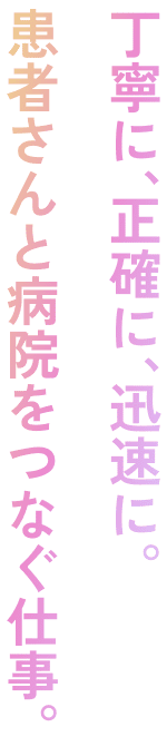 丁寧に、正確に、迅速に。患者さんと病院をつなぐ仕事。